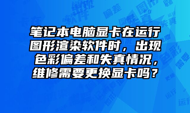 笔记本电脑显卡在运行图形渲染软件时，出现色彩偏差和失真情况，维修需要更换显卡吗？