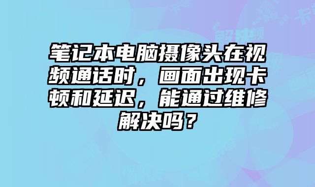 笔记本电脑摄像头在视频通话时，画面出现卡顿和延迟，能通过维修解决吗？