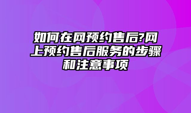 如何在网预约售后?网上预约售后服务的步骤和注意事项