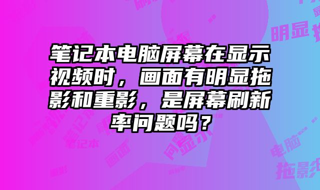 笔记本电脑屏幕在显示视频时，画面有明显拖影和重影，是屏幕刷新率问题吗？