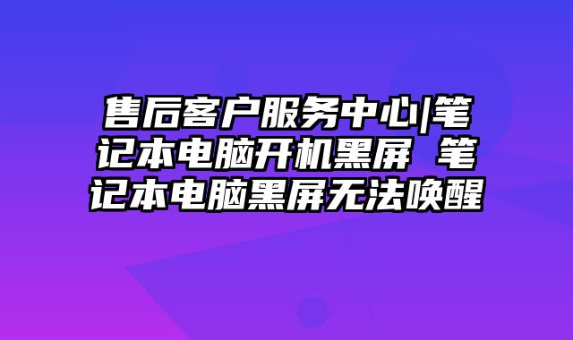 售后客户服务中心|笔记本电脑开机黑屏 笔记本电脑黑屏无法唤醒