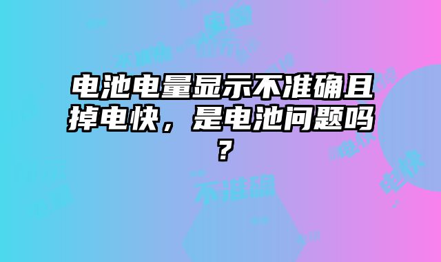 电池电量显示不准确且掉电快，是电池问题吗？