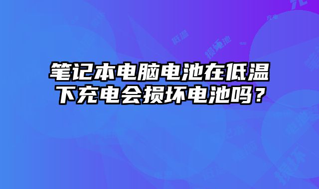 笔记本电脑电池在低温下充电会损坏电池吗？