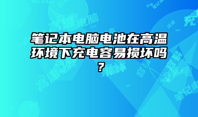 笔记本电脑电池在高温环境下充电容易损坏吗？