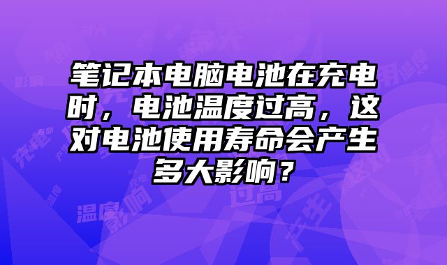 笔记本电脑电池在充电时，电池温度过高，这对电池使用寿命会产生多大影响？