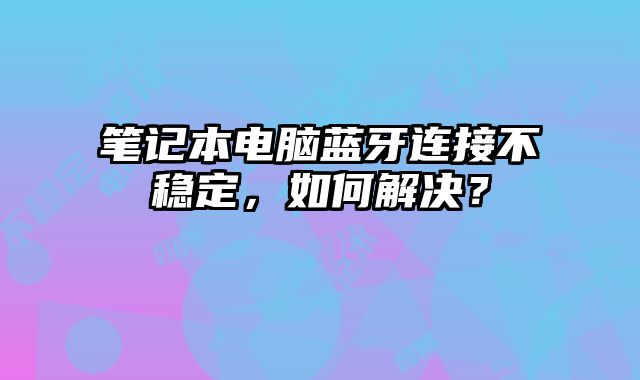 笔记本电脑蓝牙连接不稳定，如何解决？