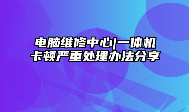 电脑维修中心|一体机卡顿严重处理办法分享