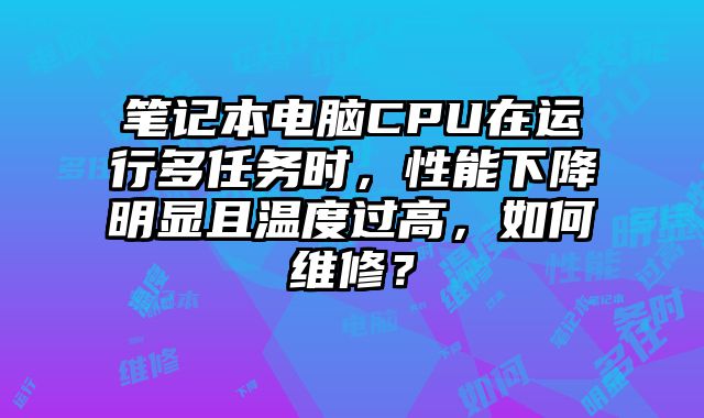 笔记本电脑CPU在运行多任务时，性能下降明显且温度过高，如何维修？