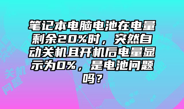 笔记本电脑电池在电量剩余20%时，突然自动关机且开机后电量显示为0%，是电池问题吗？