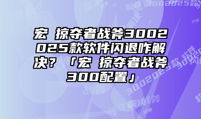 宏碁掠夺者战斧3002025款软件闪退咋解决？「宏碁掠夺者战斧300配置」