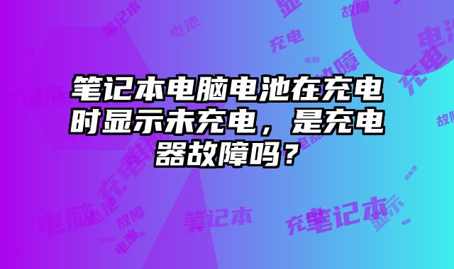 笔记本电脑电池在充电时显示未充电，是充电器故障吗？