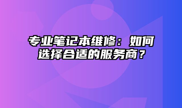 专业笔记本维修：如何选择合适的服务商？