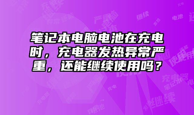 笔记本电脑电池在充电时，充电器发热异常严重，还能继续使用吗？