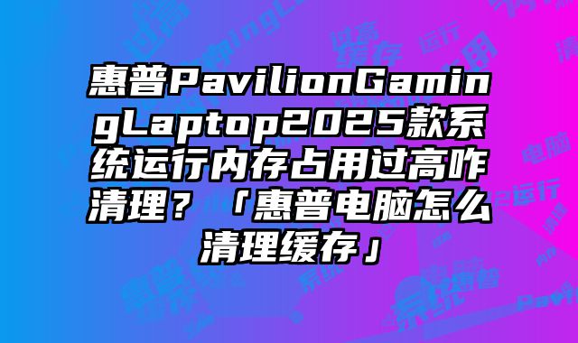 惠普PavilionGamingLaptop2025款系统运行内存占用过高咋清理？「惠普电脑怎么清理缓存」