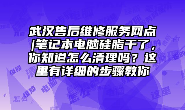 武汉售后维修服务网点|笔记本电脑硅脂干了，你知道怎么清理吗？这里有详细的步骤教你