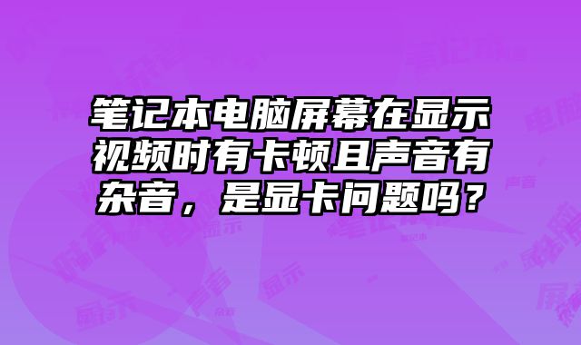 笔记本电脑屏幕在显示视频时有卡顿且声音有杂音，是显卡问题吗？