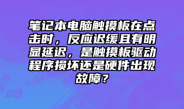 笔记本电脑触摸板在点击时，反应迟缓且有明显延迟，是触摸板驱动程序损坏还是硬件出现故障？