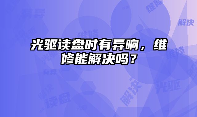 光驱读盘时有异响，维修能解决吗？