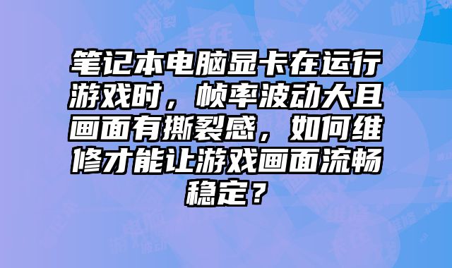 笔记本电脑显卡在运行游戏时，帧率波动大且画面有撕裂感，如何维修才能让游戏画面流畅稳定？