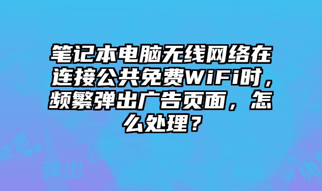 笔记本电脑无线网络在连接公共免费WiFi时，频繁弹出广告页面，怎么处理？