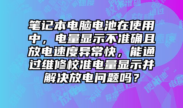 笔记本电脑电池在使用中，电量显示不准确且放电速度异常快，能通过维修校准电量显示并解决放电问题吗？