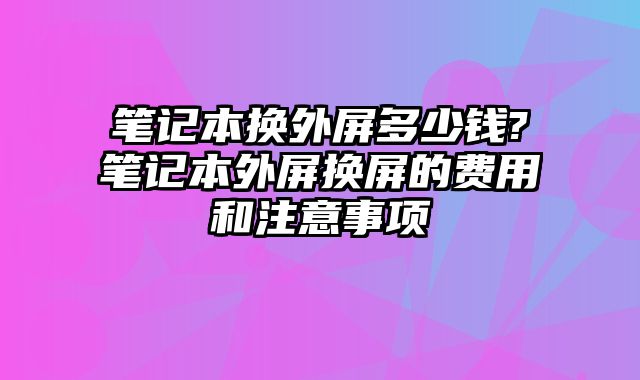 笔记本换外屏多少钱?笔记本外屏换屏的费用和注意事项