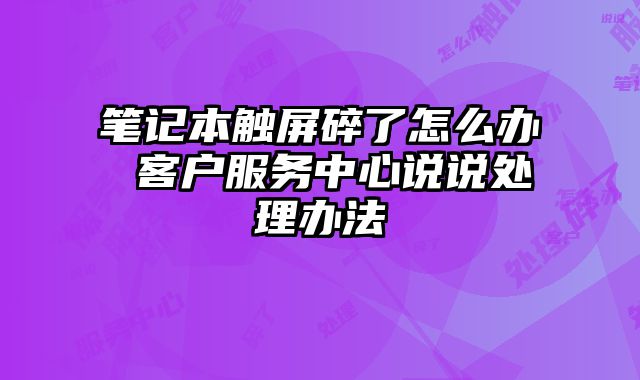 笔记本触屏碎了怎么办 客户服务中心说说处理办法