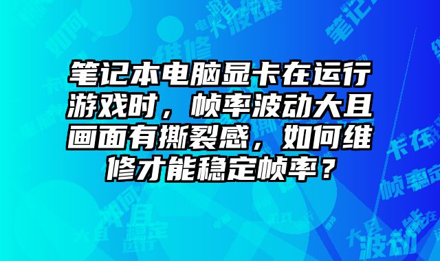 笔记本电脑显卡在运行游戏时，帧率波动大且画面有撕裂感，如何维修才能稳定帧率？