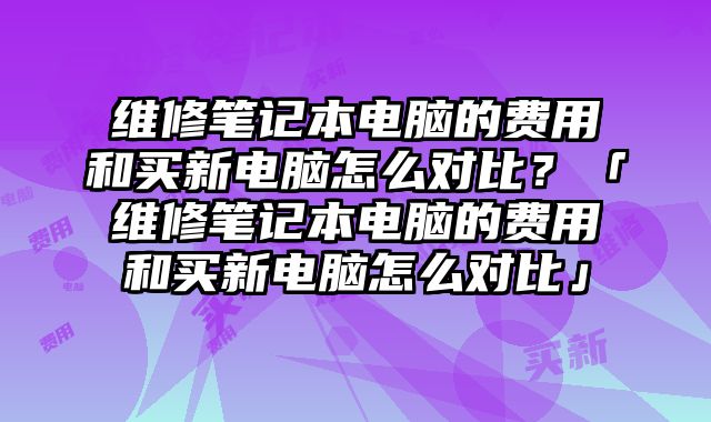 维修笔记本电脑的费用和买新电脑怎么对比？「维修笔记本电脑的费用和买新电脑怎么对比」