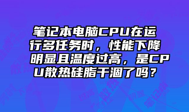 笔记本电脑CPU在运行多任务时，性能下降明显且温度过高，是CPU散热硅脂干涸了吗？