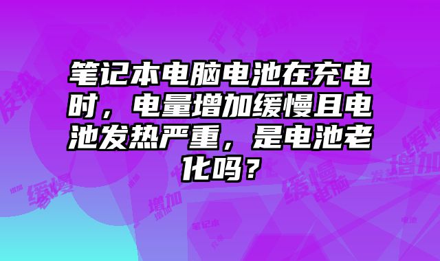 笔记本电脑电池在充电时，电量增加缓慢且电池发热严重，是电池老化吗？