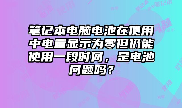 笔记本电脑电池在使用中电量显示为零但仍能使用一段时间，是电池问题吗？