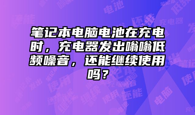 笔记本电脑电池在充电时，充电器发出嗡嗡低频噪音，还能继续使用吗？