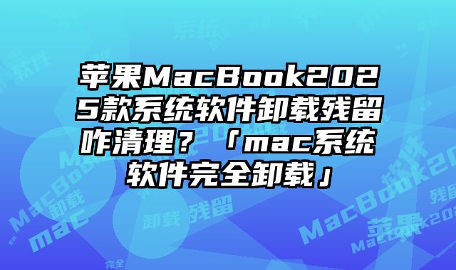 苹果MacBook2025款系统软件卸载残留咋清理？「mac系统软件完全卸载」