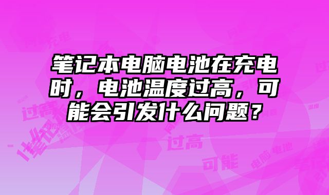 笔记本电脑电池在充电时，电池温度过高，可能会引发什么问题？