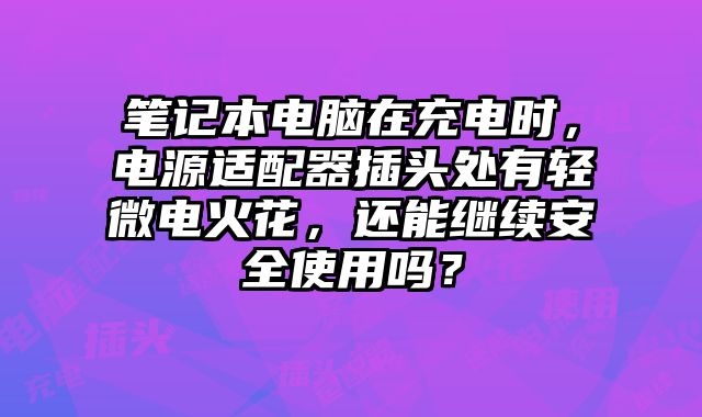 笔记本电脑在充电时，电源适配器插头处有轻微电火花，还能继续安全使用吗？