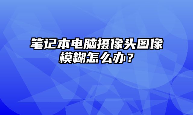 笔记本电脑摄像头图像模糊怎么办？