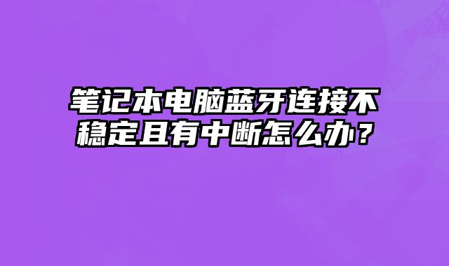 笔记本电脑蓝牙连接不稳定且有中断怎么办？