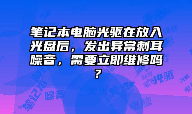 笔记本电脑光驱在放入光盘后，发出异常刺耳噪音，需要立即维修吗？