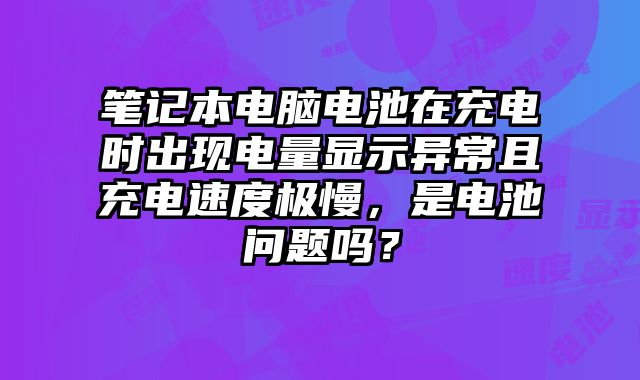 笔记本电脑电池在充电时出现电量显示异常且充电速度极慢，是电池问题吗？