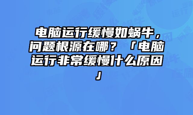 电脑运行缓慢如蜗牛，问题根源在哪？「电脑运行非常缓慢什么原因」