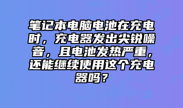 笔记本电脑电池在充电时，充电器发出尖锐噪音，且电池发热严重，还能继续使用这个充电器吗？