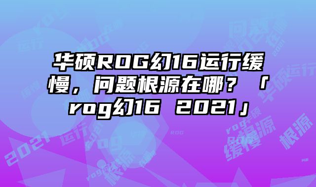 华硕ROG幻16运行缓慢，问题根源在哪？「rog幻16 2021」