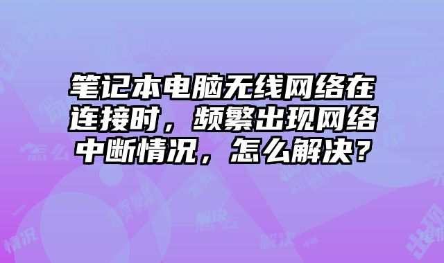 笔记本电脑无线网络在连接时，频繁出现网络中断情况，怎么解决？