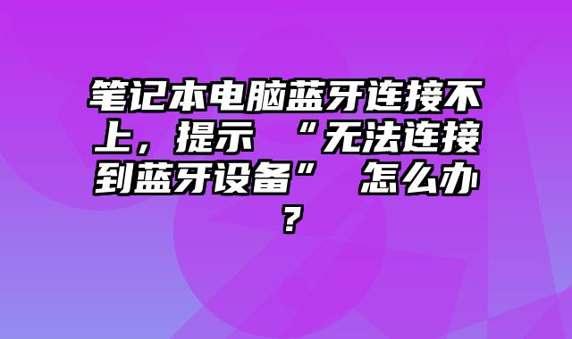 笔记本电脑蓝牙连接不上，提示 “无法连接到蓝牙设备” 怎么办？