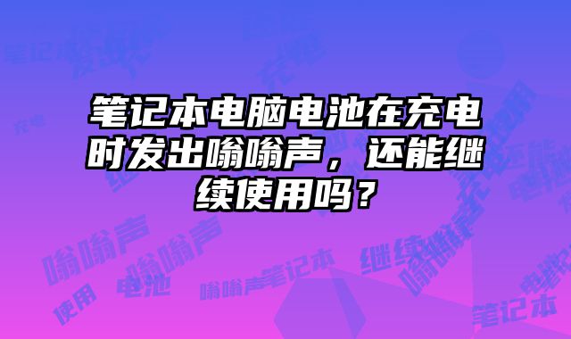 笔记本电脑电池在充电时发出嗡嗡声，还能继续使用吗？