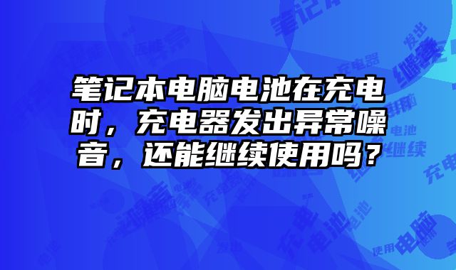 笔记本电脑电池在充电时，充电器发出异常噪音，还能继续使用吗？