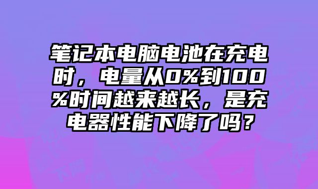 笔记本电脑电池在充电时，电量从0%到100%时间越来越长，是充电器性能下降了吗？