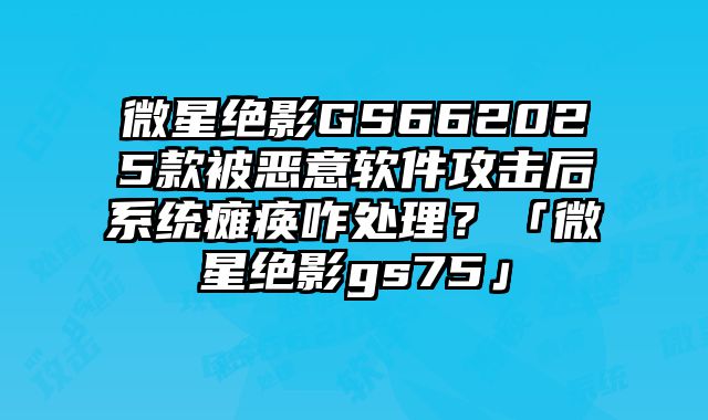 微星绝影GS662025款被恶意软件攻击后系统瘫痪咋处理？「微星绝影gs75」