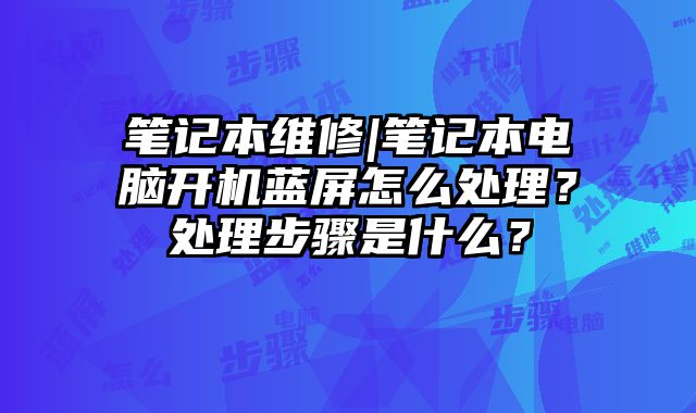 笔记本维修|笔记本电脑开机蓝屏怎么处理？处理步骤是什么？